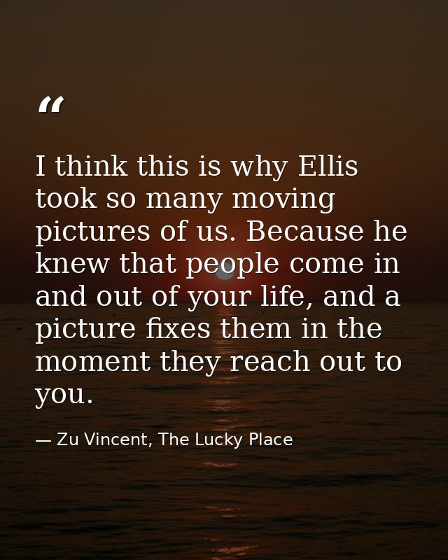 I think this is why Ellis took so many moving pictures of us. Because he knew that people come in and out of your life,  — Zu Vincent, The Lucky Place