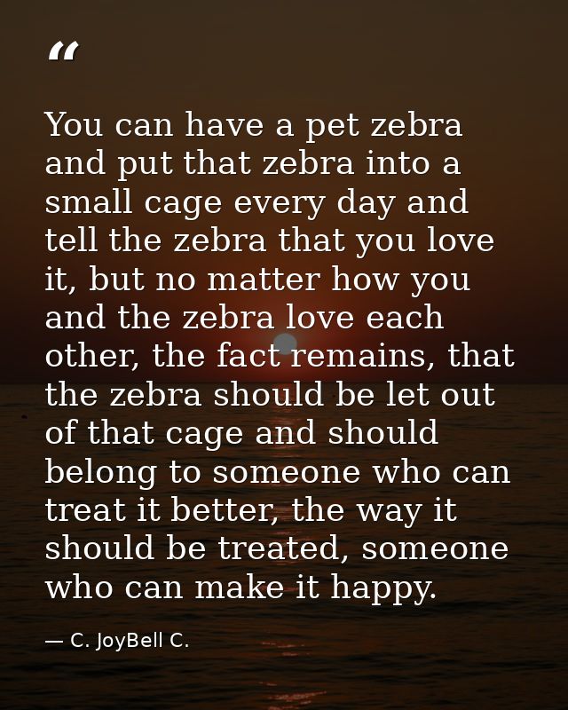 You can have a pet zebra and put that zebra into a small cage every day and tell the zebra that you love it, but no matt — C. JoyBell C.