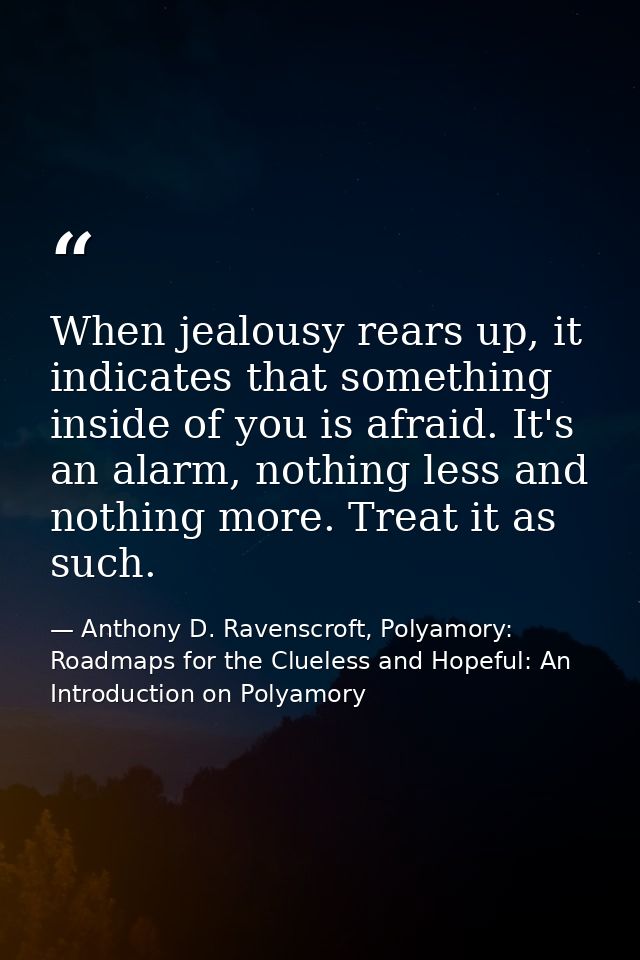 When jealousy rears up, it indicates that something inside of you is afraid. It's an alarm, nothing less and nothing mor — Anthony D. Ravenscroft, Polyamory: Roadmaps for the Clueless and Hopeful: An Introduction on Polyamory