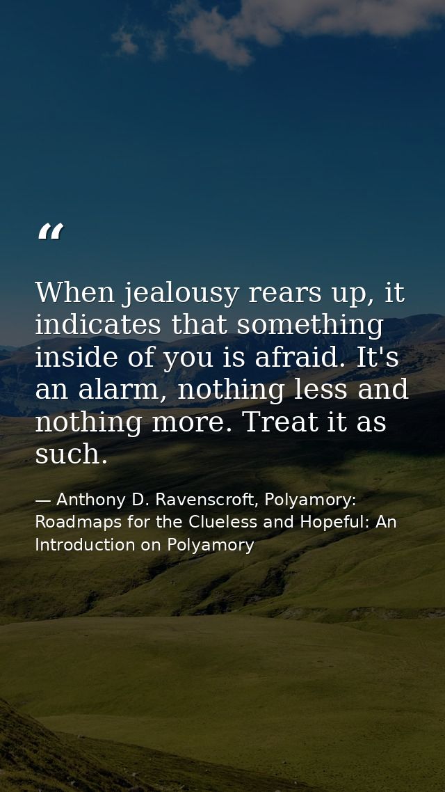 When jealousy rears up, it indicates that something inside of you is afraid. It's an alarm, nothing less and nothing mor — Anthony D. Ravenscroft, Polyamory: Roadmaps for the Clueless and Hopeful: An Introduction on Polyamory