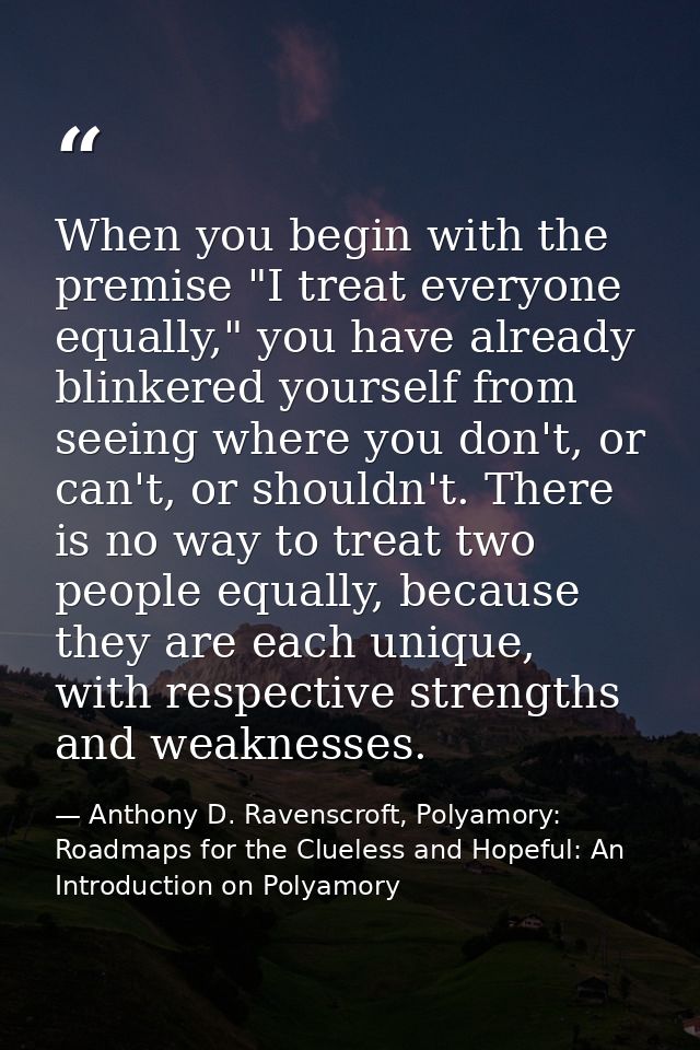 When you begin with the premise "I treat everyone equally," you have already blinkered yourself from seeing where you do — Anthony D. Ravenscroft, Polyamory: Roadmaps for the Clueless and Hopeful: An Introduction on Polyamory
