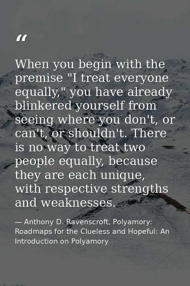 When you begin with the premise "I treat everyone equally," you have already blinkered yourself from seeing where you do — Anthony D. Ravenscroft, Polyamory: Roadmaps for the Clueless and Hopeful: An Introduction on Polyamory
