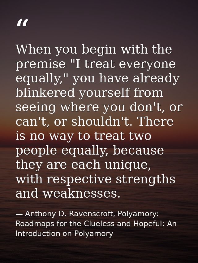 When you begin with the premise "I treat everyone equally," you have already blinkered yourself from seeing where you do — Anthony D. Ravenscroft, Polyamory: Roadmaps for the Clueless and Hopeful: An Introduction on Polyamory