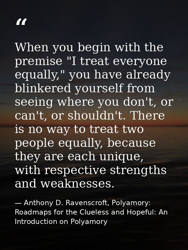 When you begin with the premise "I treat everyone equally," you have already blinkered yourself from seeing where you do — Anthony D. Ravenscroft, Polyamory: Roadmaps for the Clueless and Hopeful: An Introduction on Polyamory