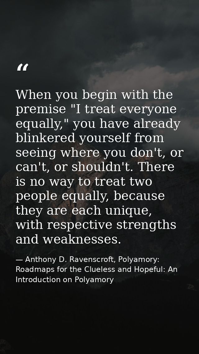 When you begin with the premise "I treat everyone equally," you have already blinkered yourself from seeing where you do — Anthony D. Ravenscroft, Polyamory: Roadmaps for the Clueless and Hopeful: An Introduction on Polyamory