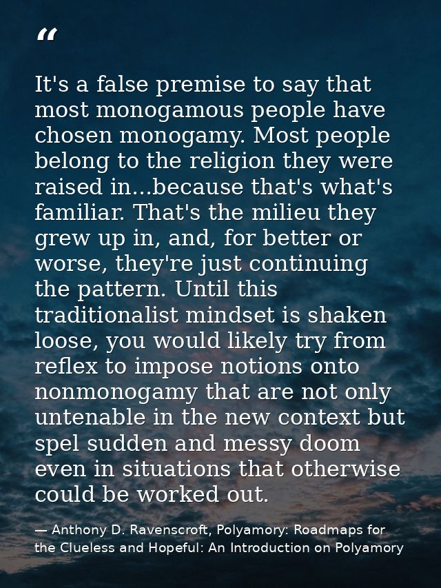 It's a false premise to say that most monogamous people have chosen monogamy. Most people belong to the religion they we — Anthony D. Ravenscroft, Polyamory: Roadmaps for the Clueless and Hopeful: An Introduction on Polyamory