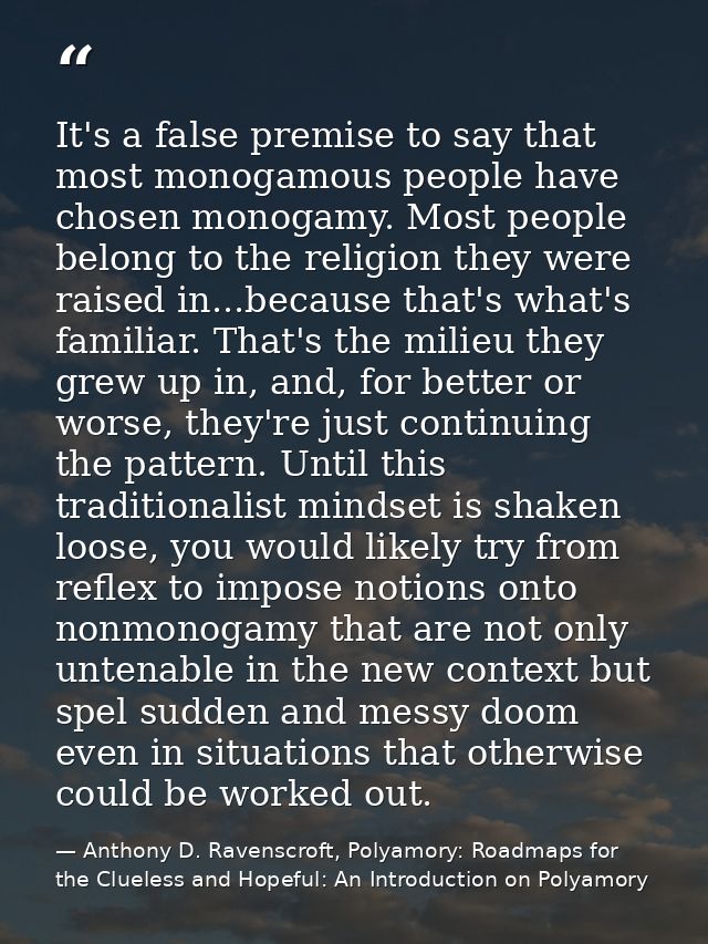 It's a false premise to say that most monogamous people have chosen monogamy. Most people belong to the religion they we — Anthony D. Ravenscroft, Polyamory: Roadmaps for the Clueless and Hopeful: An Introduction on Polyamory