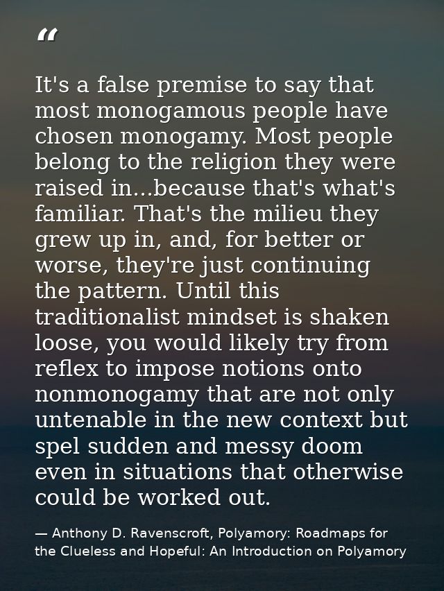 It's a false premise to say that most monogamous people have chosen monogamy. Most people belong to the religion they we — Anthony D. Ravenscroft, Polyamory: Roadmaps for the Clueless and Hopeful: An Introduction on Polyamory