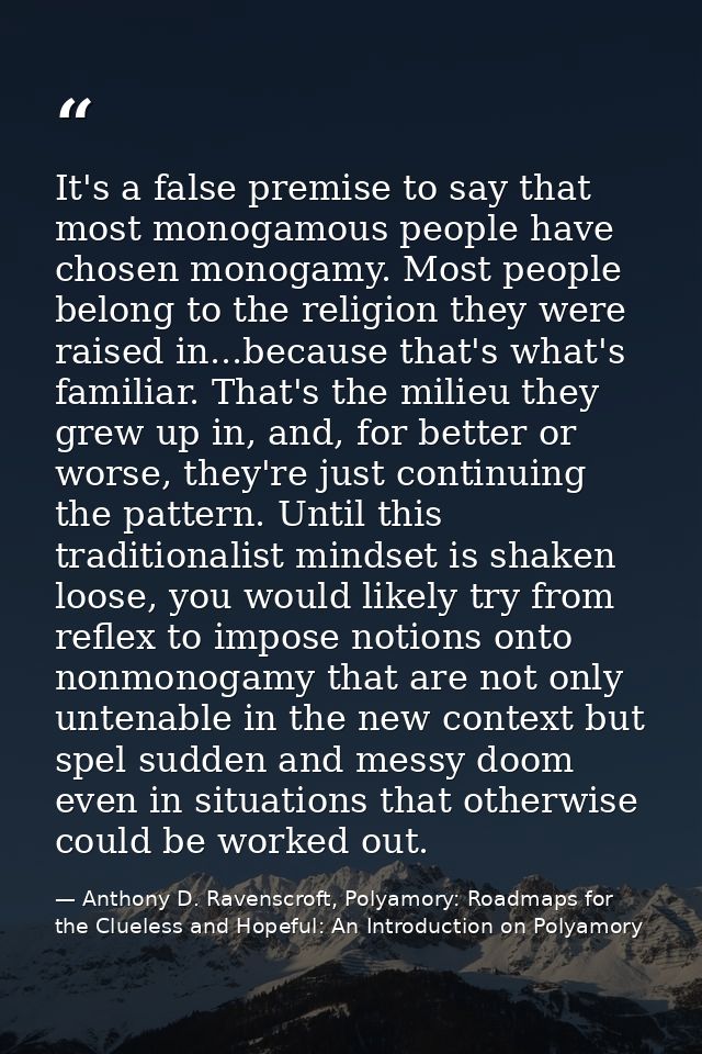 It's a false premise to say that most monogamous people have chosen monogamy. Most people belong to the religion they we — Anthony D. Ravenscroft, Polyamory: Roadmaps for the Clueless and Hopeful: An Introduction on Polyamory