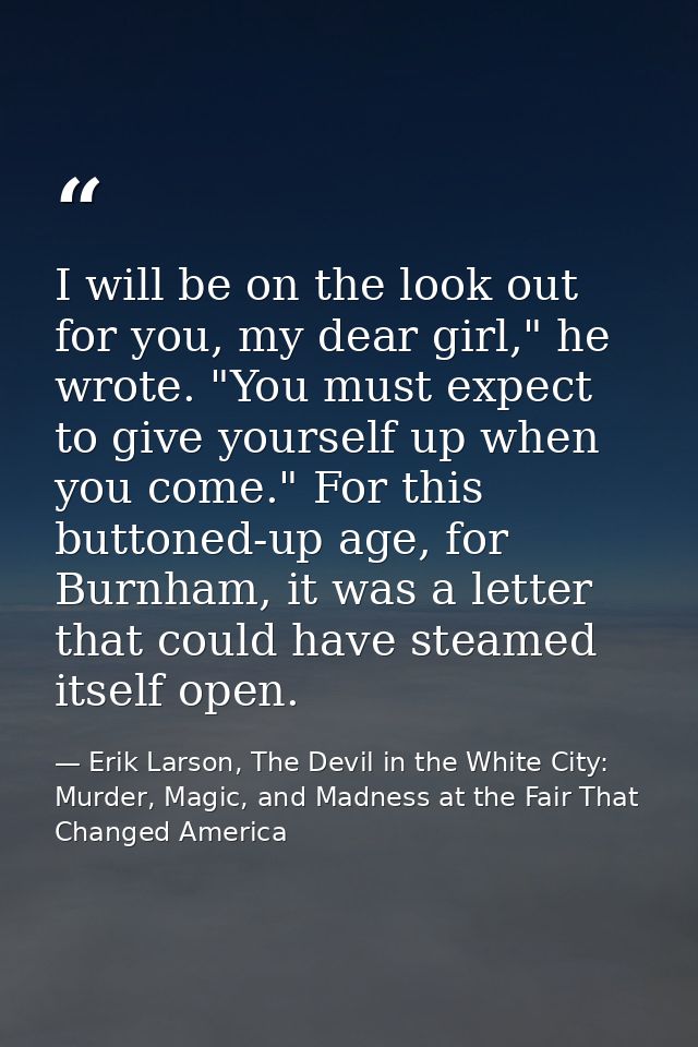 I will be on the look out for you, my dear girl," he wrote. "You must expect to give yourself up when you come." For thi — Erik Larson, The Devil in the White City: Murder, Magic, and Madness at the Fair That Changed America