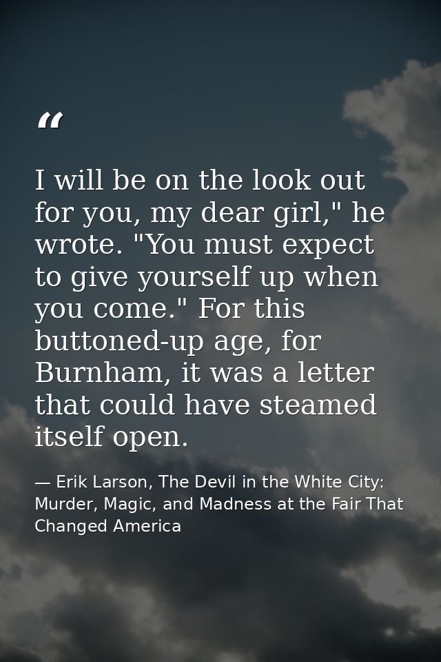 I will be on the look out for you, my dear girl," he wrote. "You must expect to give yourself up when you come." For thi — Erik Larson, The Devil in the White City: Murder, Magic, and Madness at the Fair That Changed America