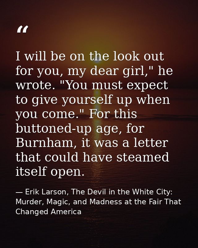I will be on the look out for you, my dear girl," he wrote. "You must expect to give yourself up when you come." For thi — Erik Larson, The Devil in the White City: Murder, Magic, and Madness at the Fair That Changed America