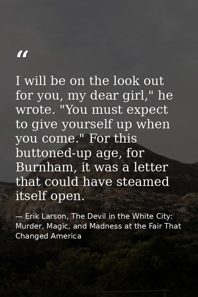 I will be on the look out for you, my dear girl," he wrote. "You must expect to give yourself up when you come." For thi — Erik Larson, The Devil in the White City: Murder, Magic, and Madness at the Fair That Changed America