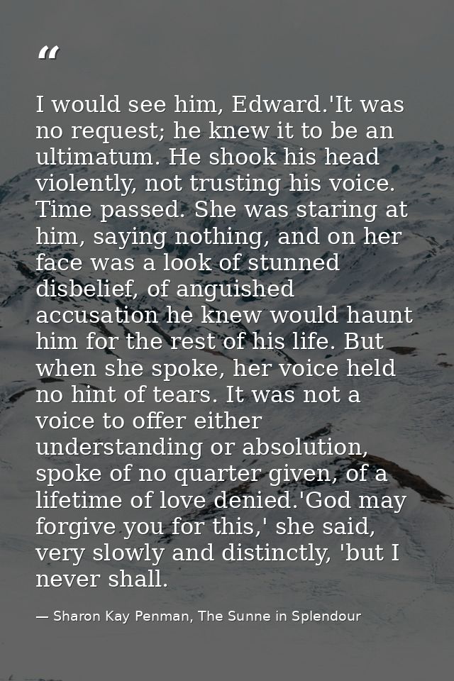 I would see him, Edward.'It was no request; he knew it to be an ultimatum. He shook his head violently, not trusting his — Sharon Kay Penman, The Sunne in Splendour