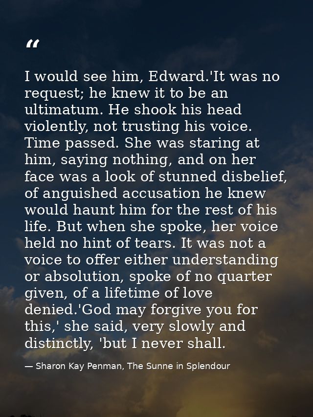 I would see him, Edward.'It was no request; he knew it to be an ultimatum. He shook his head violently, not trusting his — Sharon Kay Penman, The Sunne in Splendour