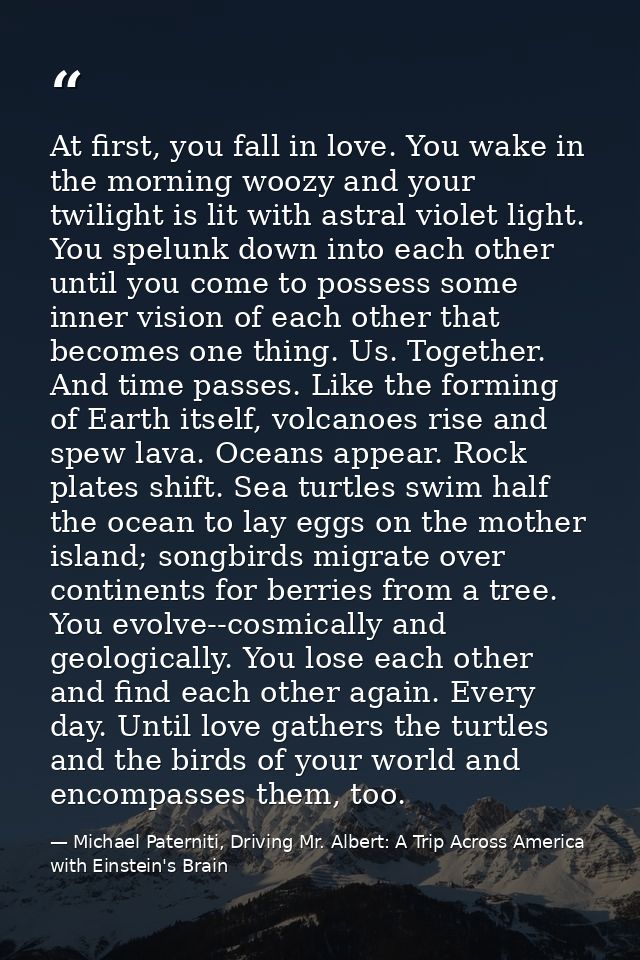 At first, you fall in love. You wake in the morning woozy and your twilight is lit with astral violet light. You spelunk — Michael Paterniti, Driving Mr. Albert: A Trip Across America with Einstein's Brain