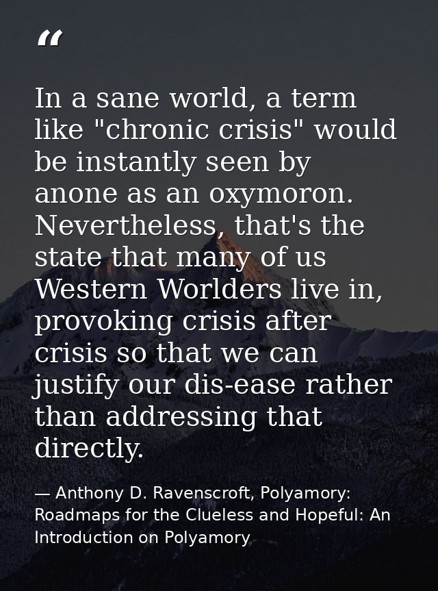 In a sane world, a term like "chronic crisis" would be instantly seen by anone as an oxymoron. Nevertheless, that's the  — Anthony D. Ravenscroft, Polyamory: Roadmaps for the Clueless and Hopeful: An Introduction on Polyamory