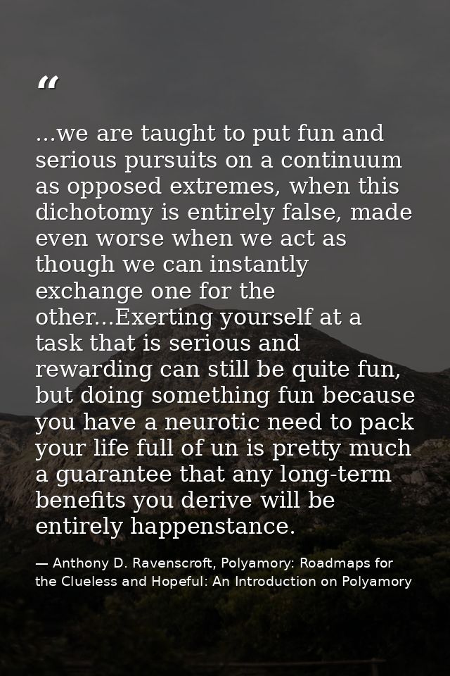 ...we are taught to put fun and serious pursuits on a continuum as opposed extremes, when this dichotomy is entirely fal — Anthony D. Ravenscroft, Polyamory: Roadmaps for the Clueless and Hopeful: An Introduction on Polyamory