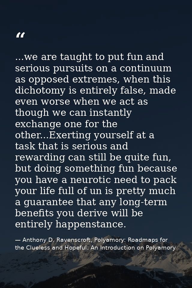 ...we are taught to put fun and serious pursuits on a continuum as opposed extremes, when this dichotomy is entirely fal — Anthony D. Ravenscroft, Polyamory: Roadmaps for the Clueless and Hopeful: An Introduction on Polyamory