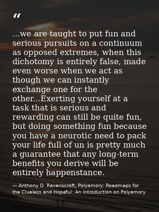 ...we are taught to put fun and serious pursuits on a continuum as opposed extremes, when this dichotomy is entirely fal — Anthony D. Ravenscroft, Polyamory: Roadmaps for the Clueless and Hopeful: An Introduction on Polyamory