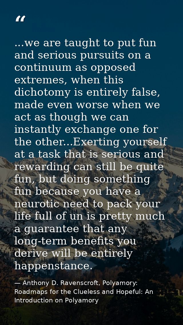 ...we are taught to put fun and serious pursuits on a continuum as opposed extremes, when this dichotomy is entirely fal — Anthony D. Ravenscroft, Polyamory: Roadmaps for the Clueless and Hopeful: An Introduction on Polyamory