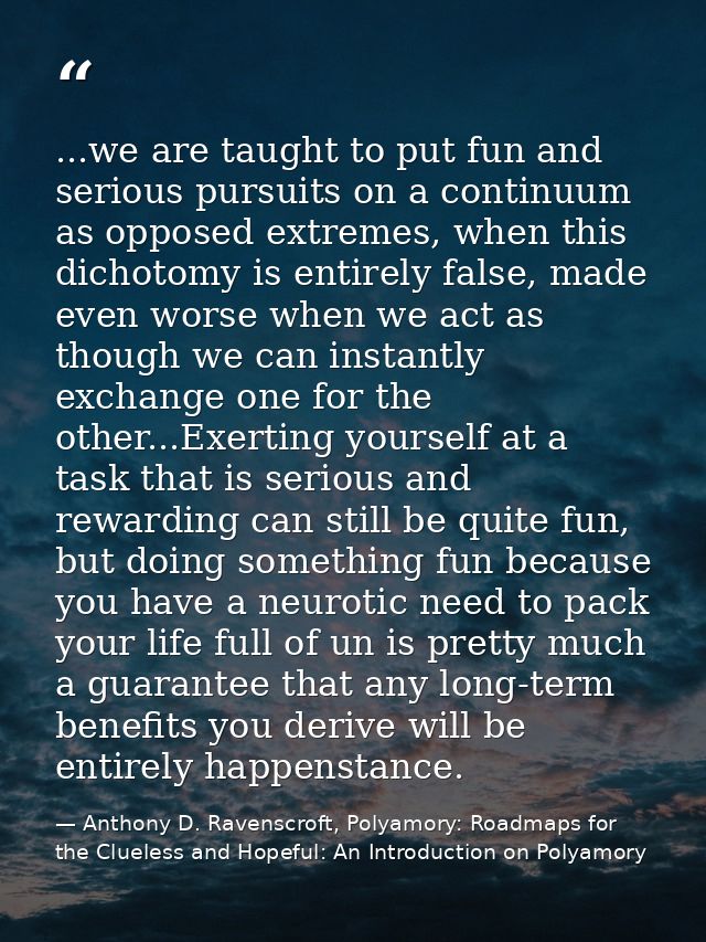 ...we are taught to put fun and serious pursuits on a continuum as opposed extremes, when this dichotomy is entirely fal — Anthony D. Ravenscroft, Polyamory: Roadmaps for the Clueless and Hopeful: An Introduction on Polyamory