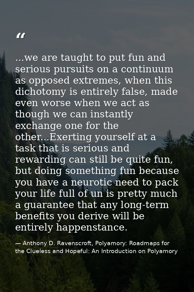 ...we are taught to put fun and serious pursuits on a continuum as opposed extremes, when this dichotomy is entirely fal — Anthony D. Ravenscroft, Polyamory: Roadmaps for the Clueless and Hopeful: An Introduction on Polyamory