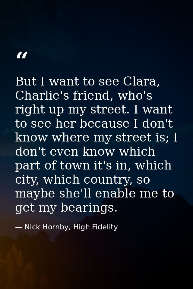 But I want to see Clara, Charlie's friend, who's right up my street. I want to see her because I don't know where my str — Nick Hornby, High Fidelity