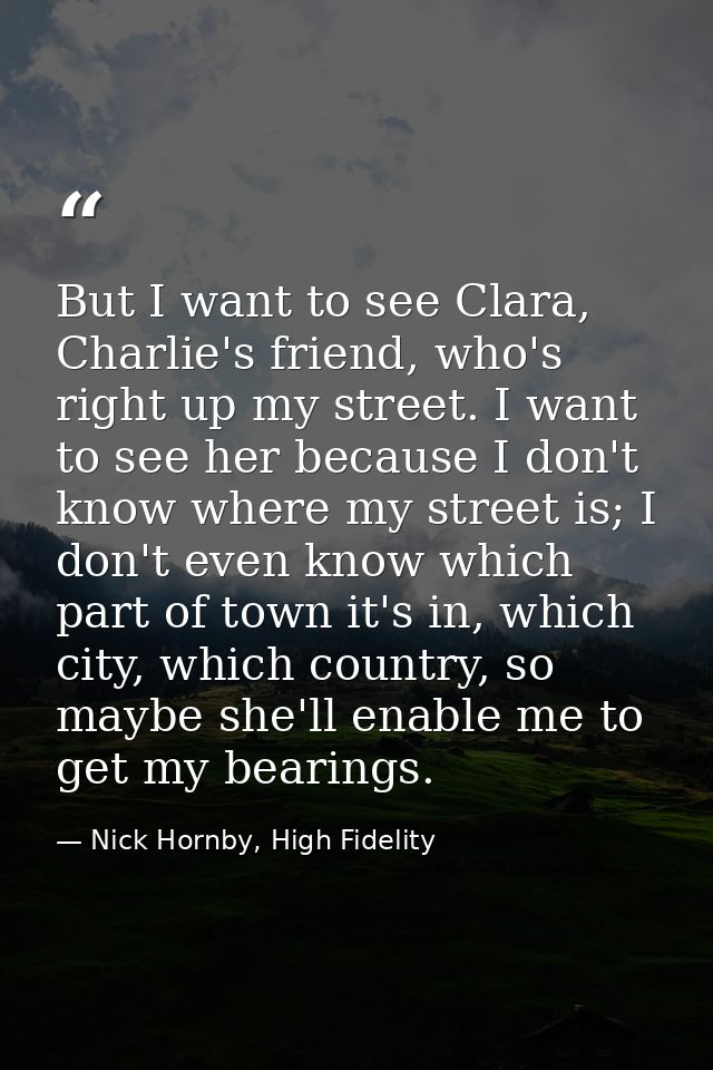 But I want to see Clara, Charlie's friend, who's right up my street. I want to see her because I don't know where my str — Nick Hornby, High Fidelity