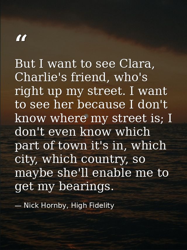 But I want to see Clara, Charlie's friend, who's right up my street. I want to see her because I don't know where my str — Nick Hornby, High Fidelity