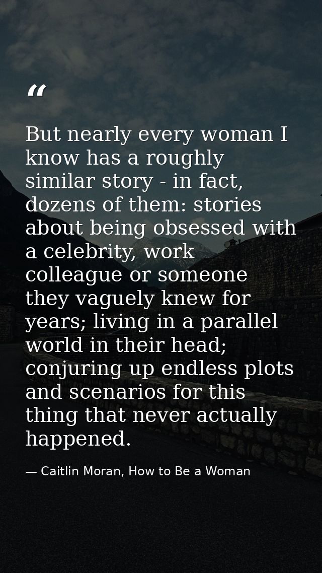 But nearly every woman I know has a roughly similar story - in fact, dozens of them: stories about being obsessed with a — Caitlin Moran, How to Be a Woman