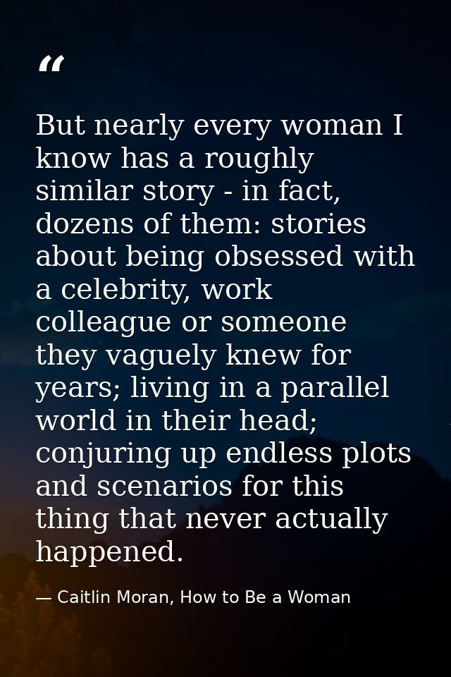 But nearly every woman I know has a roughly similar story - in fact, dozens of them: stories about being obsessed with a — Caitlin Moran, How to Be a Woman