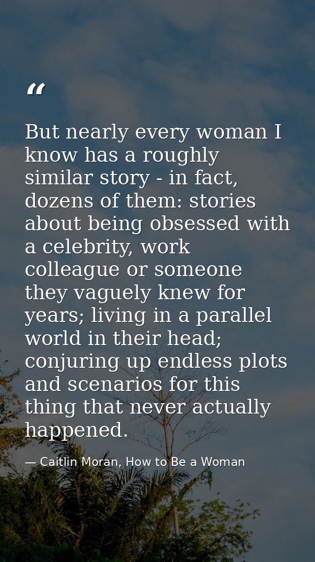 But nearly every woman I know has a roughly similar story - in fact, dozens of them: stories about being obsessed with a — Caitlin Moran, How to Be a Woman