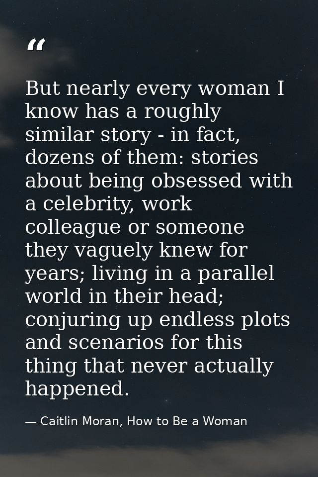 But nearly every woman I know has a roughly similar story - in fact, dozens of them: stories about being obsessed with a — Caitlin Moran, How to Be a Woman