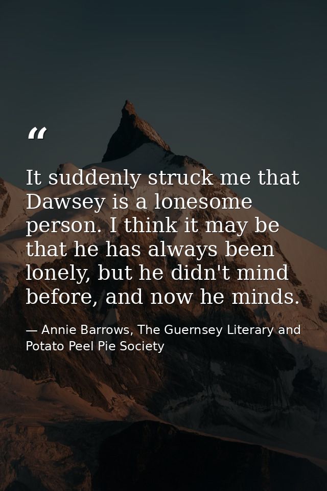 It suddenly struck me that Dawsey is a lonesome person. I think it may be that he has always been lonely, but he didn't  — Annie Barrows, The Guernsey Literary and Potato Peel Pie Society