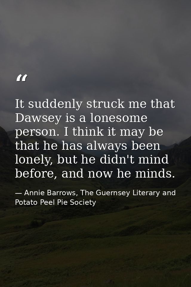 It suddenly struck me that Dawsey is a lonesome person. I think it may be that he has always been lonely, but he didn't  — Annie Barrows, The Guernsey Literary and Potato Peel Pie Society