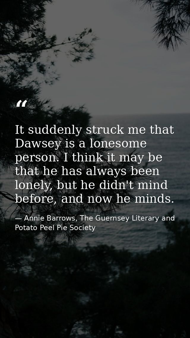 It suddenly struck me that Dawsey is a lonesome person. I think it may be that he has always been lonely, but he didn't  — Annie Barrows, The Guernsey Literary and Potato Peel Pie Society