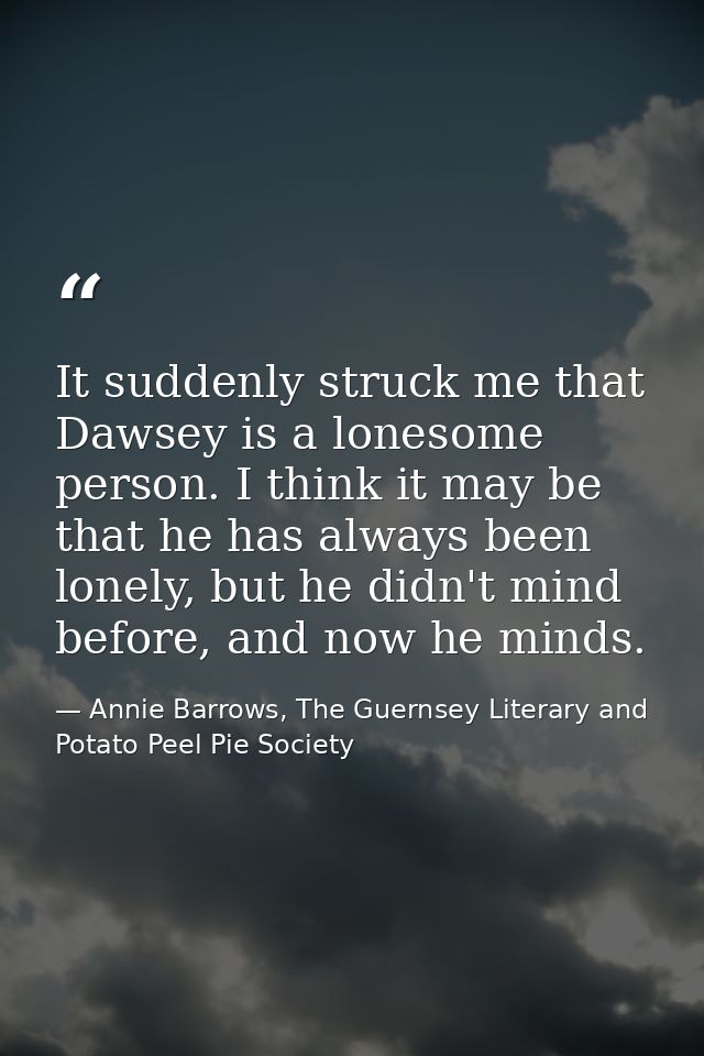 It suddenly struck me that Dawsey is a lonesome person. I think it may be that he has always been lonely, but he didn't  — Annie Barrows, The Guernsey Literary and Potato Peel Pie Society