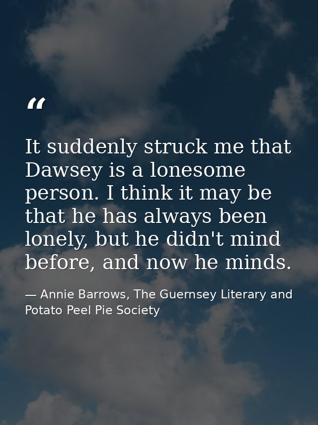 It suddenly struck me that Dawsey is a lonesome person. I think it may be that he has always been lonely, but he didn't  — Annie Barrows, The Guernsey Literary and Potato Peel Pie Society