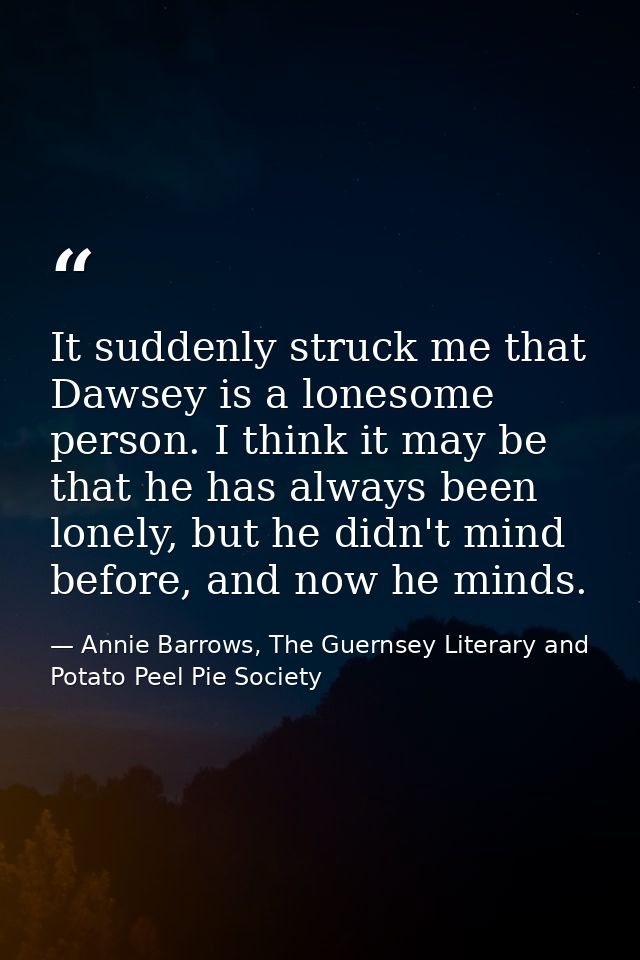 It suddenly struck me that Dawsey is a lonesome person. I think it may be that he has always been lonely, but he didn't  — Annie Barrows, The Guernsey Literary and Potato Peel Pie Society