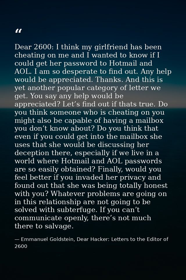 Dear 2600: I think my girlfriend has been cheating on me and I wanted to know if I could get her password to Hotmail and — Emmanuel Goldstein, Dear Hacker: Letters to the Editor of 2600