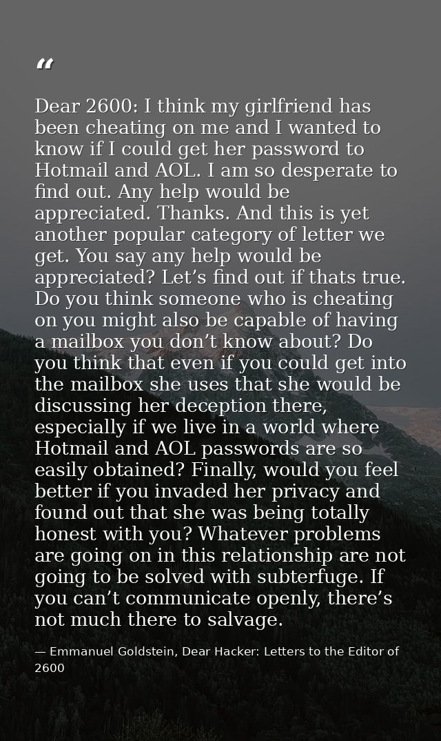 Dear 2600: I think my girlfriend has been cheating on me and I wanted to know if I could get her password to Hotmail and — Emmanuel Goldstein, Dear Hacker: Letters to the Editor of 2600