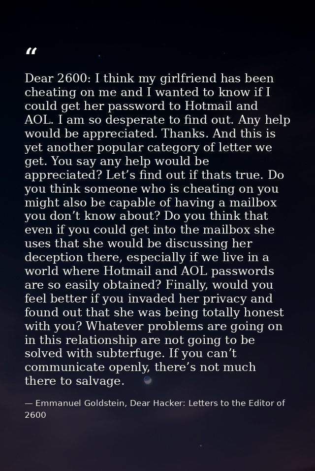 Dear 2600: I think my girlfriend has been cheating on me and I wanted to know if I could get her password to Hotmail and — Emmanuel Goldstein, Dear Hacker: Letters to the Editor of 2600
