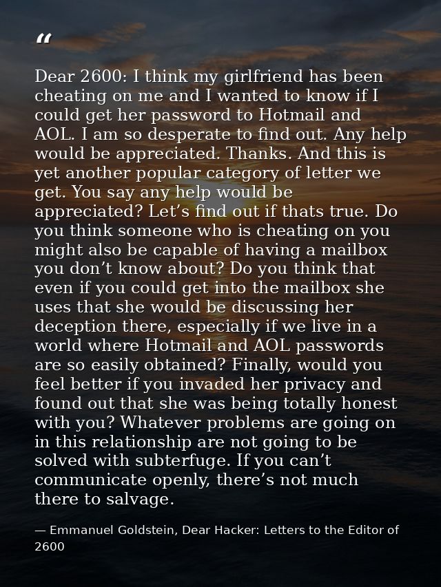 Dear 2600: I think my girlfriend has been cheating on me and I wanted to know if I could get her password to Hotmail and — Emmanuel Goldstein, Dear Hacker: Letters to the Editor of 2600