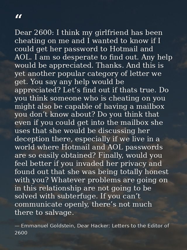 Dear 2600: I think my girlfriend has been cheating on me and I wanted to know if I could get her password to Hotmail and — Emmanuel Goldstein, Dear Hacker: Letters to the Editor of 2600