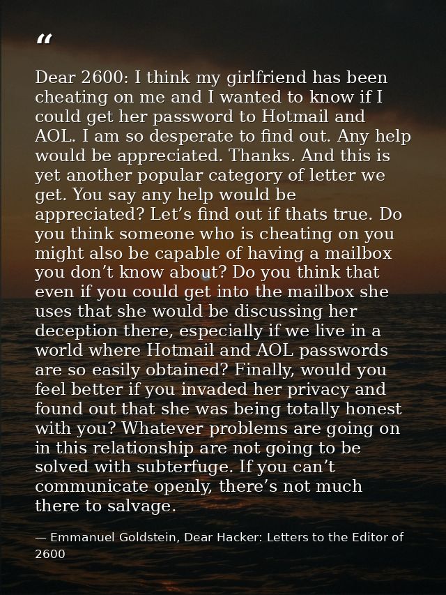 Dear 2600: I think my girlfriend has been cheating on me and I wanted to know if I could get her password to Hotmail and — Emmanuel Goldstein, Dear Hacker: Letters to the Editor of 2600