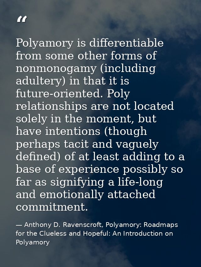 Polyamory is differentiable from some other forms of nonmonogamy (including adultery) in that it is future-oriented. Pol — Anthony D. Ravenscroft, Polyamory: Roadmaps for the Clueless and Hopeful: An Introduction on Polyamory