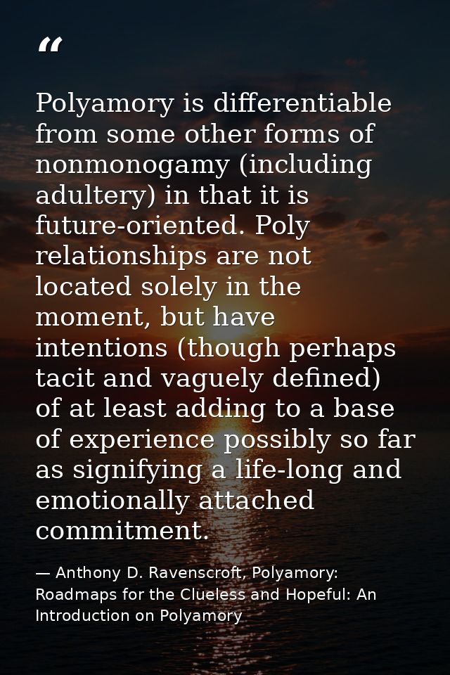 Polyamory is differentiable from some other forms of nonmonogamy (including adultery) in that it is future-oriented. Pol — Anthony D. Ravenscroft, Polyamory: Roadmaps for the Clueless and Hopeful: An Introduction on Polyamory