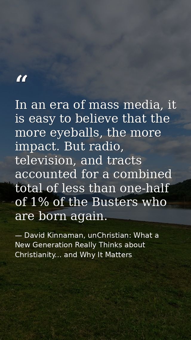 In an era of mass media, it is easy to believe that the more eyeballs, the more impact. But radio, television, and tract — David Kinnaman, unChristian: What a New Generation Really Thinks about Christianity... and Why It Matters