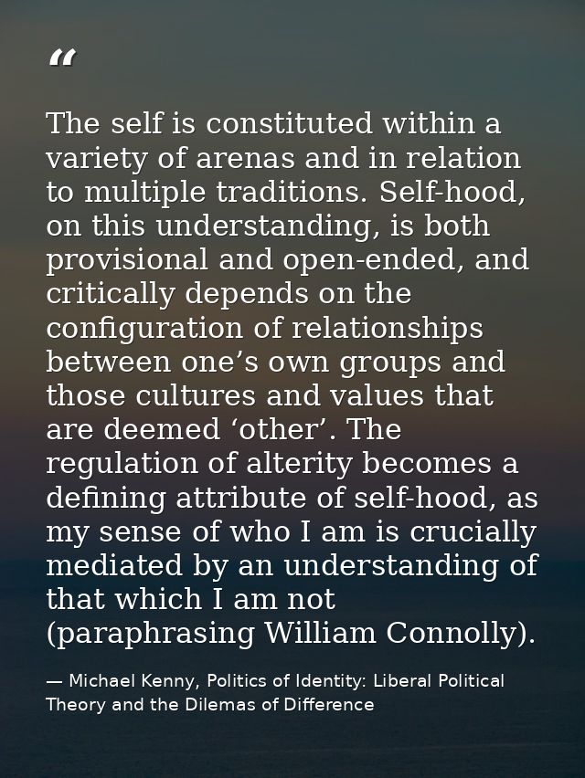 The self is constituted within a variety of arenas and in relation to multiple traditions. Self-hood, on this understand — Michael Kenny, Politics of Identity: Liberal Political Theory and the Dilemas of Difference